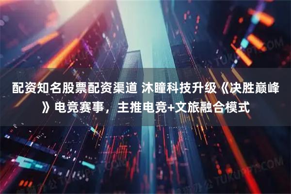 配资知名股票配资渠道 沐瞳科技升级《决胜巅峰》电竞赛事，主推电竞+文旅融合模式