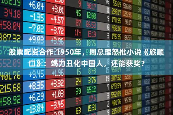 股票配资合作 1950年，周总理怒批小说《旅顺口》：竭力丑化中国人，还能获奖？