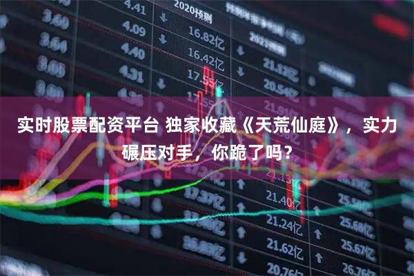 实时股票配资平台 独家收藏《天荒仙庭》，实力碾压对手，你跪了吗？