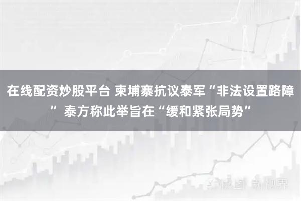 在线配资炒股平台 柬埔寨抗议泰军“非法设置路障” 泰方称此举旨在“缓和紧张局势”