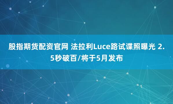 股指期货配资官网 法拉利Luce路试谍照曝光 2.5秒破百/将于5月发布