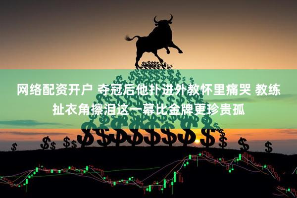 网络配资开户 夺冠后他扑进外教怀里痛哭 教练扯衣角擦泪这一幕比金牌更珍贵孤