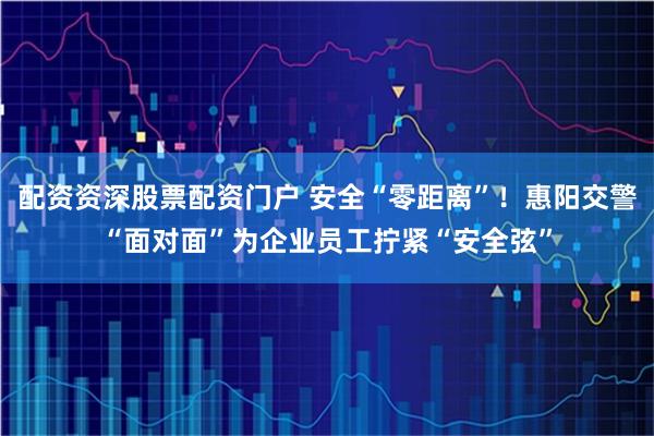 配资资深股票配资门户 安全“零距离”！惠阳交警“面对面”为企业员工拧紧“安全弦”