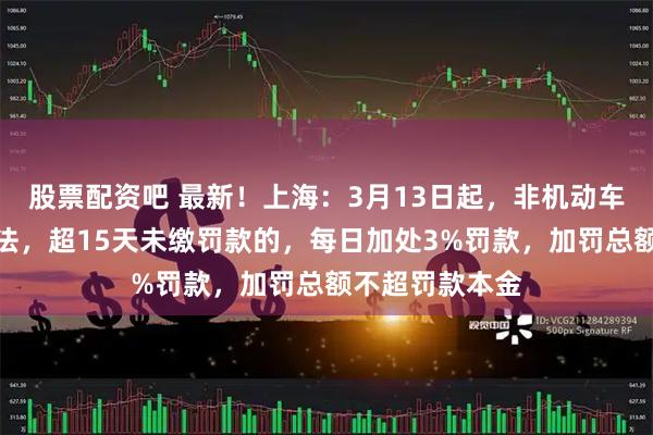 股票配资吧 最新！上海：3月13日起，非机动车、行人交通违法，超15天未缴罚款的，每日加处3%罚款，加罚总额不超罚款本金
