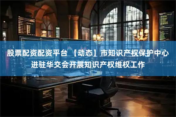 股票配资配资平台 【动态】市知识产权保护中心进驻华交会开展知识产权维权工作