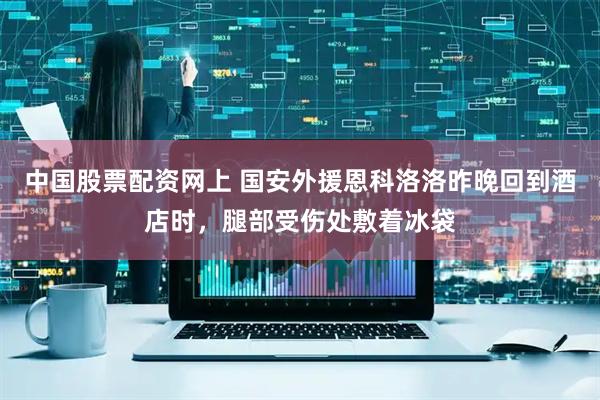 中国股票配资网上 国安外援恩科洛洛昨晚回到酒店时，腿部受伤处敷着冰袋