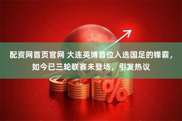 配资网首页官网 大连英博首位入选国足的锋霸，如今已三轮联赛未登场，引发热议